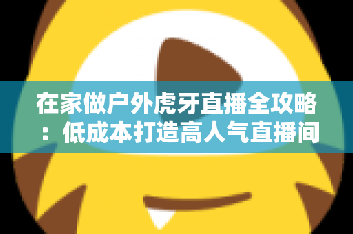 在家做户外虎牙直播全攻略:低成本打造高人气直播间的实战指南 在家做户外虎牙直播全攻略:低成本打造高人气直播间的实战指南