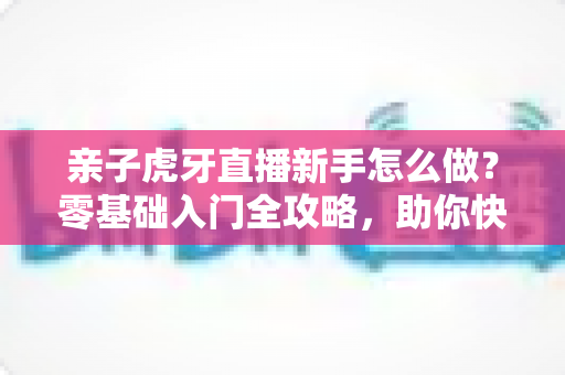 亲子虎牙直播新手怎么做?零基础入门全攻略,助你快速打造温馨高人气亲子直播间 亲子虎牙直播新手怎么做?零基础入门全攻略,助你快速打造温馨高人气亲子直播间