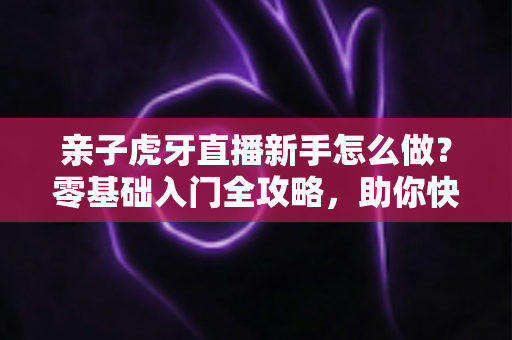 亲子虎牙直播新手怎么做？零基础入门全攻略，助你快速打造温馨高人气亲子直播间