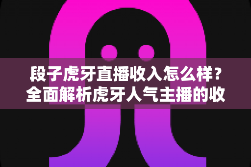 段子虎牙直播收入怎么样?全面解析虎牙人气主播的收入来源与真实水平 段子虎牙直播收入怎么样?全面解析虎牙人气主播的收入来源与真实水平