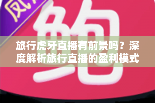 旅行虎牙直播有前景吗？深度解析旅行直播的盈利模式、发展机遇与入行指南