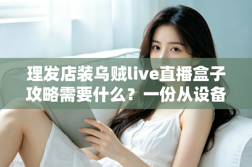 理发店装乌贼live直播盒子攻略需要什么？一份从设备到运营的完整落地指南