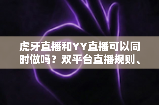 虎牙直播和YY直播可以同时做吗？双平台直播规则、方法与风险全解析