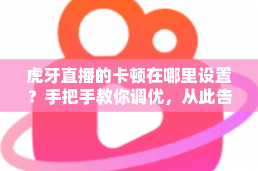 虎牙直播的卡顿在哪里设置?手把手教你调优,从此告别画面卡顿与延迟 虎牙直播的卡顿在哪里设置?手把手教你调优,从此告别画面卡顿与延迟