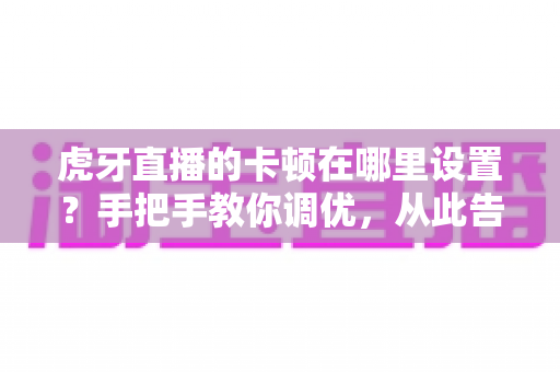 虎牙直播的卡顿在哪里设置?手把手教你调优,从此告别画面卡顿与延迟 虎牙直播的卡顿在哪里设置?手把手教你调优,从此告别画面卡顿与延迟