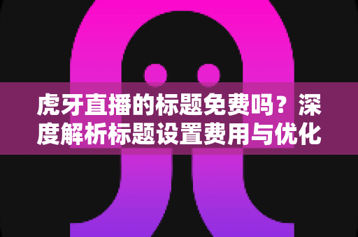 虎牙直播的标题免费吗？深度解析标题设置费用与优化技巧全指南