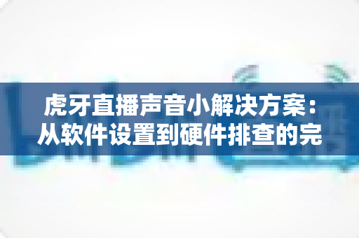 虎牙直播声音小解决方案：从软件设置到硬件排查的完整修复指南