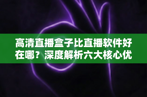 高清直播盒子比直播软件好在哪?深度解析六大核心优势与实用选购指南 高清直播盒子比直播软件好在哪?深度解析六大核心优势与实用选购指南