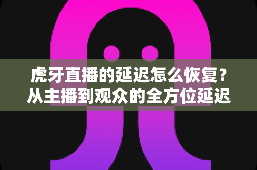虎牙直播的延迟怎么恢复?从主播到观众的全方位延迟恢复与优化指南 虎牙直播的延迟怎么恢复?从主播到观众的全方位延迟恢复与优化指南