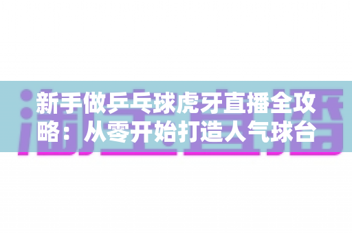 新手做乒乓球虎牙直播全攻略：从零开始打造人气球台的实战秘籍