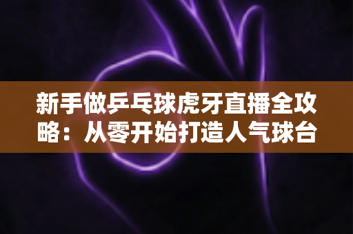 新手做乒乓球虎牙直播全攻略：从零开始打造人气球台的实战秘籍