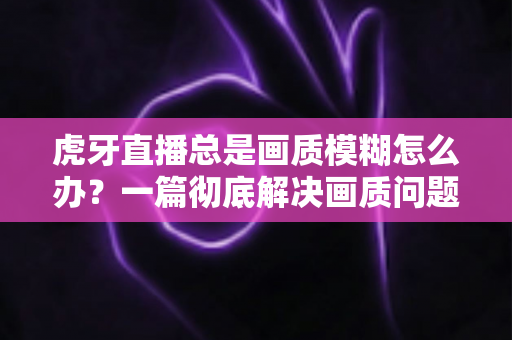 虎牙直播总是画质模糊怎么办?一篇彻底解决画质问题的实用指南 虎牙直播总是画质模糊怎么办?一篇彻底解决画质问题的实用指南