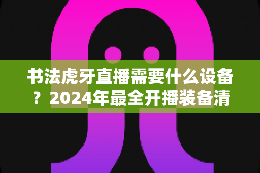 书法虎牙直播需要什么设备?2024年最全开播装备清单与选购指南 书法虎牙直播需要什么设备?2024年最全开播装备清单与选购指南