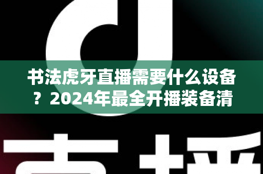 书法虎牙直播需要什么设备?2024年最全开播装备清单与选购指南 书法虎牙直播需要什么设备?2024年最全开播装备清单与选购指南