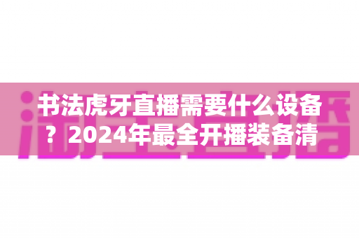 书法虎牙直播需要什么设备?2024年最全开播装备清单与选购指南 书法虎牙直播需要什么设备?2024年最全开播装备清单与选购指南