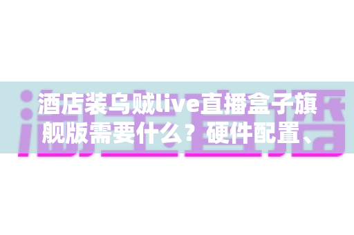 酒店装乌贼live直播盒子旗舰版需要什么？硬件配置、网络条件与安装流程一站式全解析