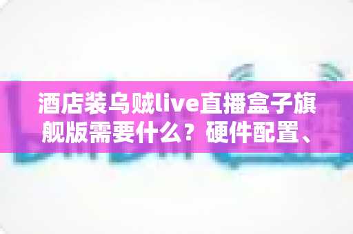 酒店装乌贼live直播盒子旗舰版需要什么？硬件配置、网络条件与安装流程一站式全解析