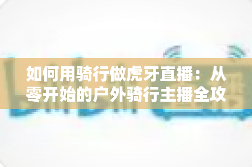 如何用骑行做虎牙直播:从零开始的户外骑行主播全攻略 如何用骑行做虎牙直播:从零开始的户外骑行主播全攻略
