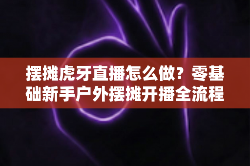 摆摊虎牙直播怎么做?零基础新手户外摆摊开播全流程与赚钱技巧详解 摆摊虎牙直播怎么做?零基础新手户外摆摊开播全流程与赚钱技巧详解