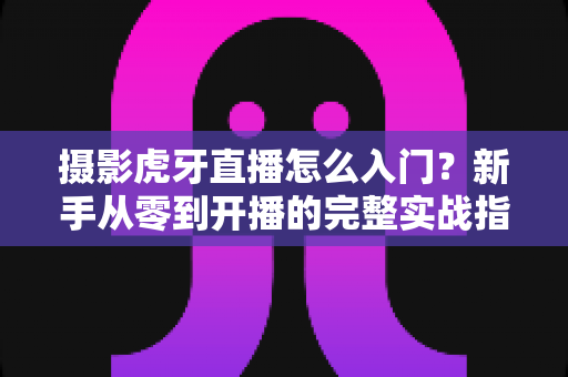 摄影虎牙直播怎么入门？新手从零到开播的完整实战指南