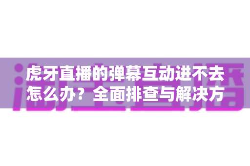 虎牙直播的弹幕互动进不去怎么办?全面排查与解决方案指南 虎牙直播的弹幕互动进不去怎么办?全面排查与解决方案指南