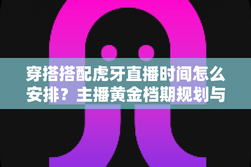 穿搭搭配虎牙直播时间怎么安排?主播黄金档期规划与运营全攻略 穿搭搭配虎牙直播时间怎么安排?主播黄金档期规划与运营全攻略