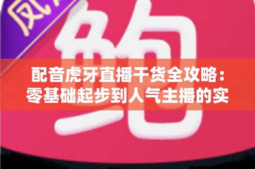 配音虎牙直播干货全攻略：零基础起步到人气主播的实战修炼手册