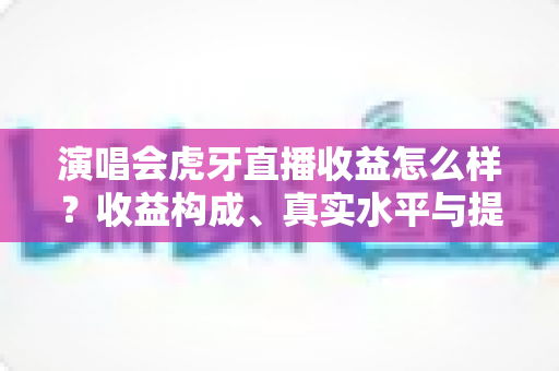 演唱会虎牙直播收益怎么样？收益构成、真实水平与提升攻略全解析
