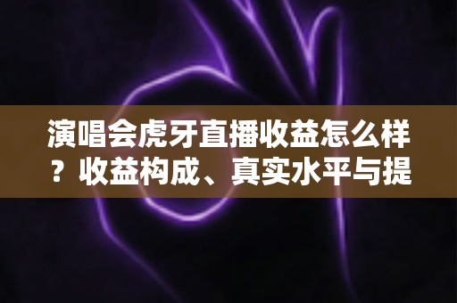 演唱会虎牙直播收益怎么样？收益构成、真实水平与提升攻略全解析