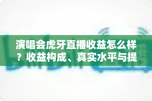 演唱会虎牙直播收益怎么样？收益构成、真实水平与提升攻略全解析