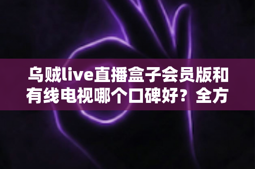乌贼live直播盒子会员版和有线电视哪个口碑好?全方位对比帮你做出明智选择 乌贼live直播盒子会员版和有线电视哪个口碑好?全方位对比帮你做出明智选择
