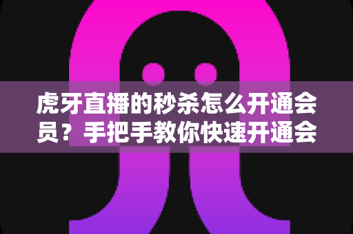 虎牙直播的秒杀怎么开通会员？手把手教你快速开通会员，轻松抢购秒杀福利全攻略