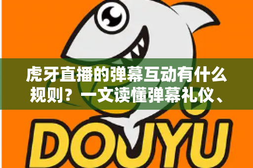 虎牙直播的弹幕互动有什么规则？一文读懂弹幕礼仪、玩法与社区规范