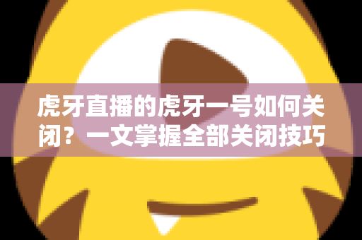 虎牙直播的虎牙一号如何关闭?一文掌握全部关闭技巧与常见问题解答 虎牙直播的虎牙一号如何关闭?一文掌握全部关闭技巧与常见问题解答