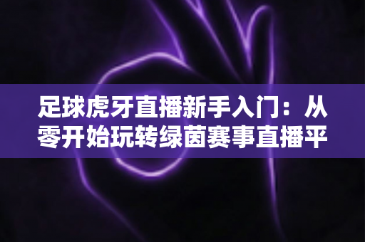 足球虎牙直播新手入门:从零开始玩转绿茵赛事直播平台完全指南 足球虎牙直播新手入门:从零开始玩转绿茵赛事直播平台完全指南