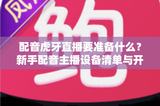 配音虎牙直播要准备什么?新手配音主播设备清单与开播全攻略 配音虎牙直播要准备什么?新手配音主播设备清单与开播全攻略
