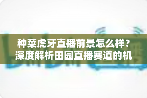 种菜虎牙直播前景怎么样？深度解析田园直播赛道的机遇、挑战与未来发展趋势