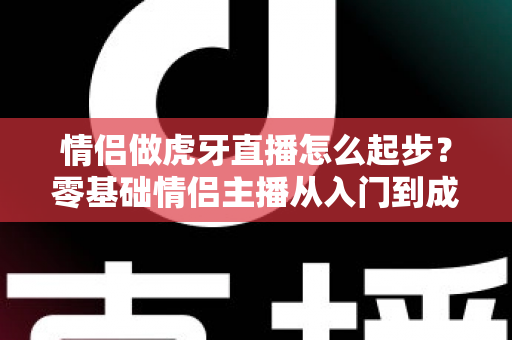 情侣做虎牙直播怎么起步?零基础情侣主播从入门到成长的完整指南 情侣做虎牙直播怎么起步?零基础情侣主播从入门到成长的完整指南