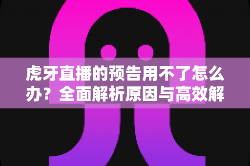 虎牙直播的预告用不了怎么办?全面解析原因与高效解决方法指南 虎牙直播的预告用不了怎么办?全面解析原因与高效解决方法指南