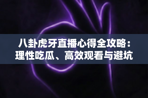 八卦虎牙直播心得全攻略：理性吃瓜、高效观看与避坑的实战经验分享