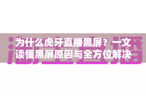 为什么虎牙直播黑屏？一文读懂黑屏原因与全方位解决方案
