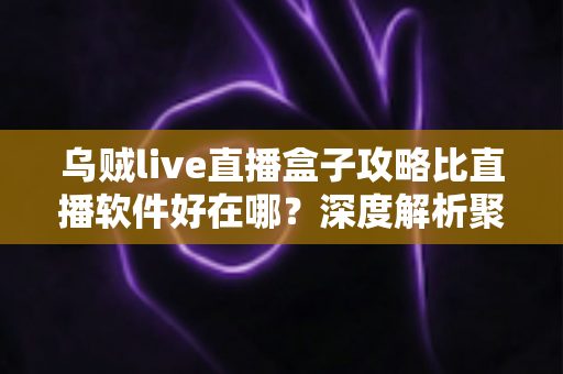 乌贼live直播盒子攻略比直播软件好在哪？深度解析聚合直播盒子的核心优势与实用指南