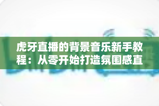 虎牙直播的背景音乐新手教程：从零开始打造氛围感直播间的完整指南