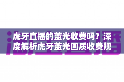 虎牙直播的蓝光收费吗？深度解析虎牙蓝光画质收费规则与免费观看全攻略