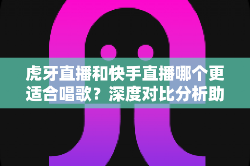 虎牙直播和快手直播哪个更适合唱歌?深度对比分析助你选出最佳唱歌直播平台 虎牙直播和快手直播哪个更适合唱歌?深度对比分析助你选出最佳唱歌直播平台