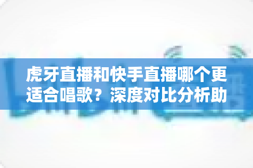 虎牙直播和快手直播哪个更适合唱歌?深度对比分析助你选出最佳唱歌直播平台 虎牙直播和快手直播哪个更适合唱歌?深度对比分析助你选出最佳唱歌直播平台