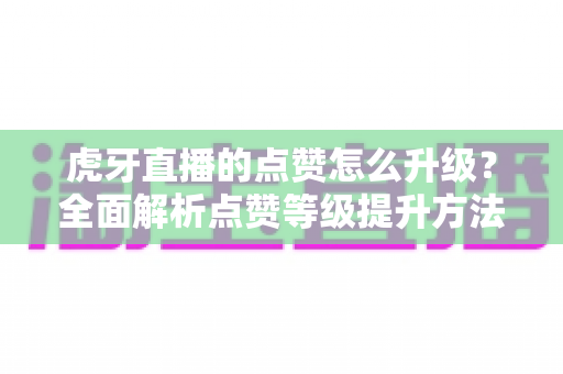 虎牙直播的点赞怎么升级?全面解析点赞等级提升方法与实用技巧 虎牙直播的点赞怎么升级?全面解析点赞等级提升方法与实用技巧