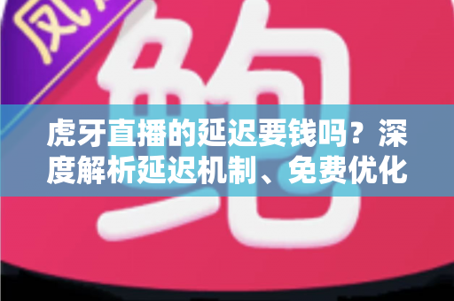 虎牙直播的延迟要钱吗？深度解析延迟机制、免费优化技巧与平台真实收费项目全指南