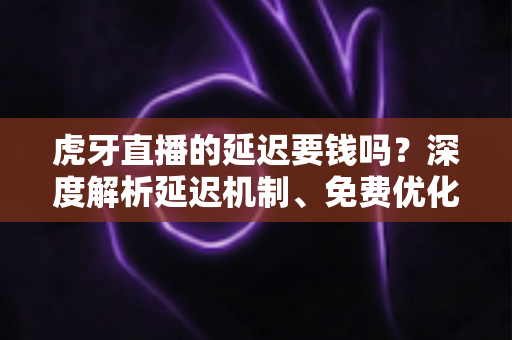虎牙直播的延迟要钱吗？深度解析延迟机制、免费优化技巧与平台真实收费项目全指南