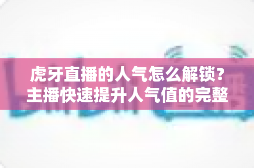 虎牙直播的人气怎么解锁？主播快速提升人气值的完整实用指南